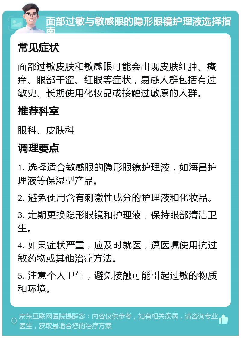 面部过敏与敏感眼的隐形眼镜护理液选择指南 常见症状 面部过敏皮肤和敏感眼可能会出现皮肤红肿、瘙痒、眼部干涩、红眼等症状，易感人群包括有过敏史、长期使用化妆品或接触过敏原的人群。 推荐科室 眼科、皮肤科 调理要点 1. 选择适合敏感眼的隐形眼镜护理液，如海昌护理液等保湿型产品。 2. 避免使用含有刺激性成分的护理液和化妆品。 3. 定期更换隐形眼镜和护理液，保持眼部清洁卫生。 4. 如果症状严重，应及时就医，遵医嘱使用抗过敏药物或其他治疗方法。 5. 注意个人卫生，避免接触可能引起过敏的物质和环境。