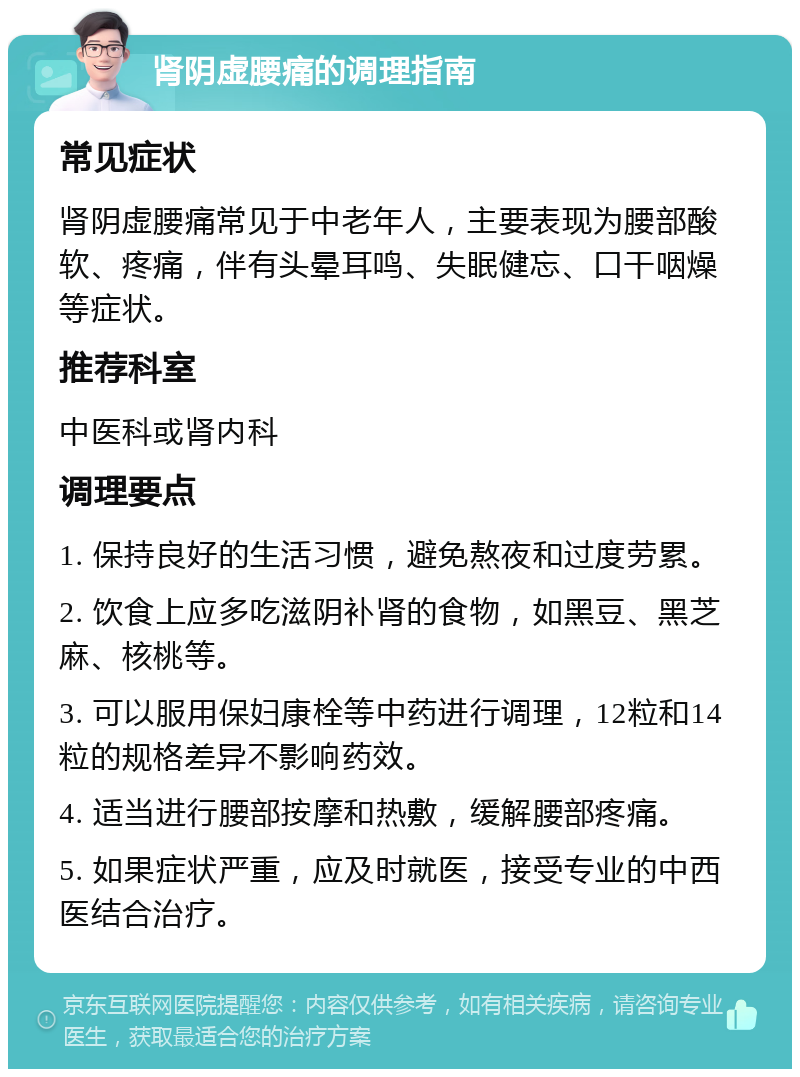 肾阴虚腰痛的调理指南 常见症状 肾阴虚腰痛常见于中老年人，主要表现为腰部酸软、疼痛，伴有头晕耳鸣、失眠健忘、口干咽燥等症状。 推荐科室 中医科或肾内科 调理要点 1. 保持良好的生活习惯，避免熬夜和过度劳累。 2. 饮食上应多吃滋阴补肾的食物，如黑豆、黑芝麻、核桃等。 3. 可以服用保妇康栓等中药进行调理，12粒和14粒的规格差异不影响药效。 4. 适当进行腰部按摩和热敷，缓解腰部疼痛。 5. 如果症状严重，应及时就医，接受专业的中西医结合治疗。