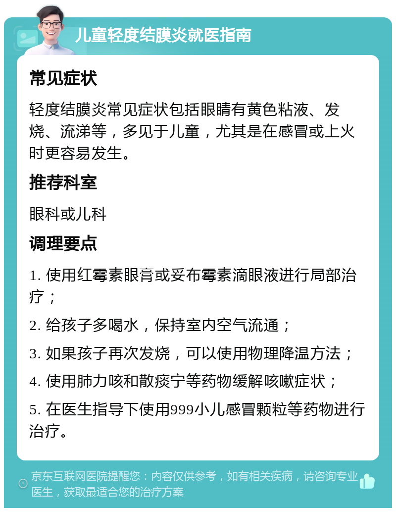 儿童轻度结膜炎就医指南 常见症状 轻度结膜炎常见症状包括眼睛有黄色粘液、发烧、流涕等，多见于儿童，尤其是在感冒或上火时更容易发生。 推荐科室 眼科或儿科 调理要点 1. 使用红霉素眼膏或妥布霉素滴眼液进行局部治疗； 2. 给孩子多喝水，保持室内空气流通； 3. 如果孩子再次发烧，可以使用物理降温方法； 4. 使用肺力咳和散痰宁等药物缓解咳嗽症状； 5. 在医生指导下使用999小儿感冒颗粒等药物进行治疗。