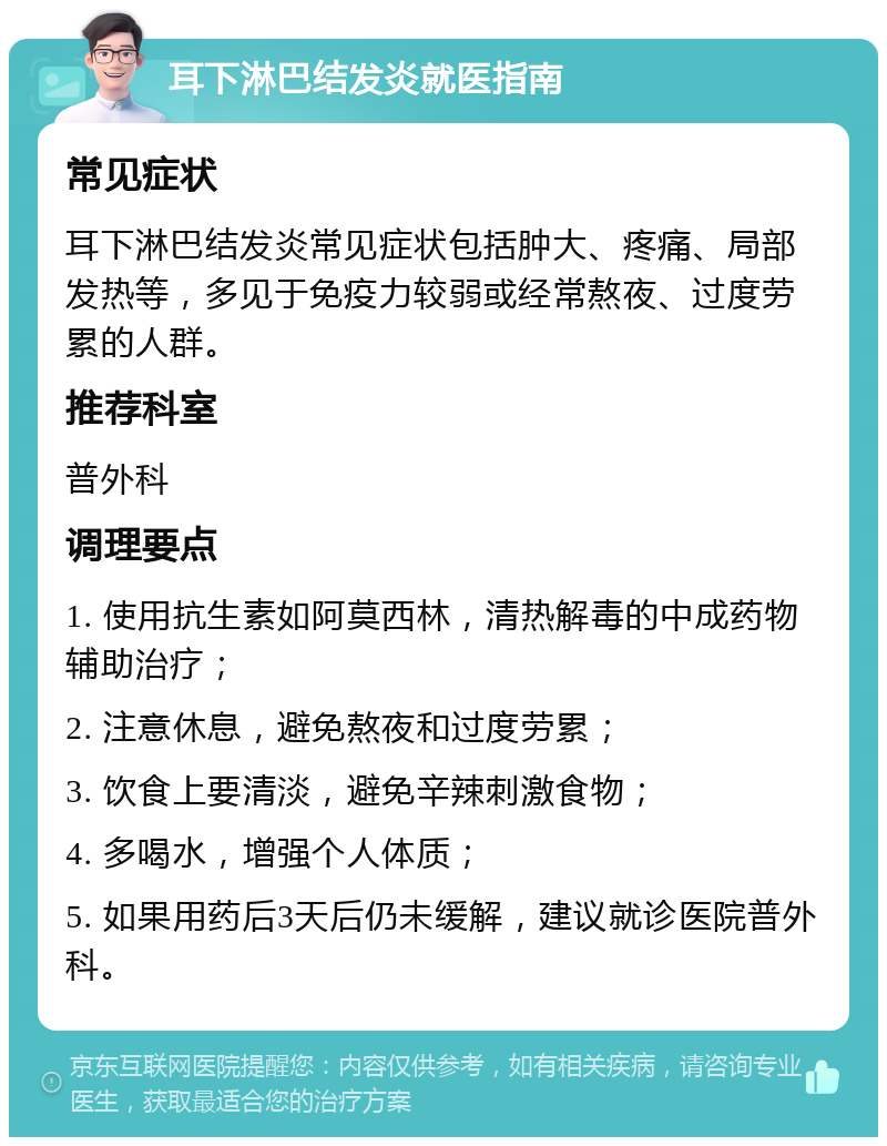 耳下淋巴结发炎就医指南 常见症状 耳下淋巴结发炎常见症状包括肿大、疼痛、局部发热等，多见于免疫力较弱或经常熬夜、过度劳累的人群。 推荐科室 普外科 调理要点 1. 使用抗生素如阿莫西林，清热解毒的中成药物辅助治疗； 2. 注意休息，避免熬夜和过度劳累； 3. 饮食上要清淡，避免辛辣刺激食物； 4. 多喝水，增强个人体质； 5. 如果用药后3天后仍未缓解，建议就诊医院普外科。