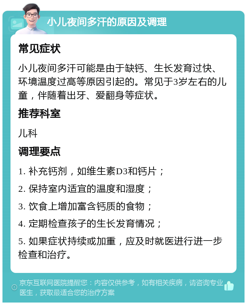 小儿夜间多汗的原因及调理 常见症状 小儿夜间多汗可能是由于缺钙、生长发育过快、环境温度过高等原因引起的。常见于3岁左右的儿童，伴随着出牙、爱翻身等症状。 推荐科室 儿科 调理要点 1. 补充钙剂，如维生素D3和钙片； 2. 保持室内适宜的温度和湿度； 3. 饮食上增加富含钙质的食物； 4. 定期检查孩子的生长发育情况； 5. 如果症状持续或加重，应及时就医进行进一步检查和治疗。