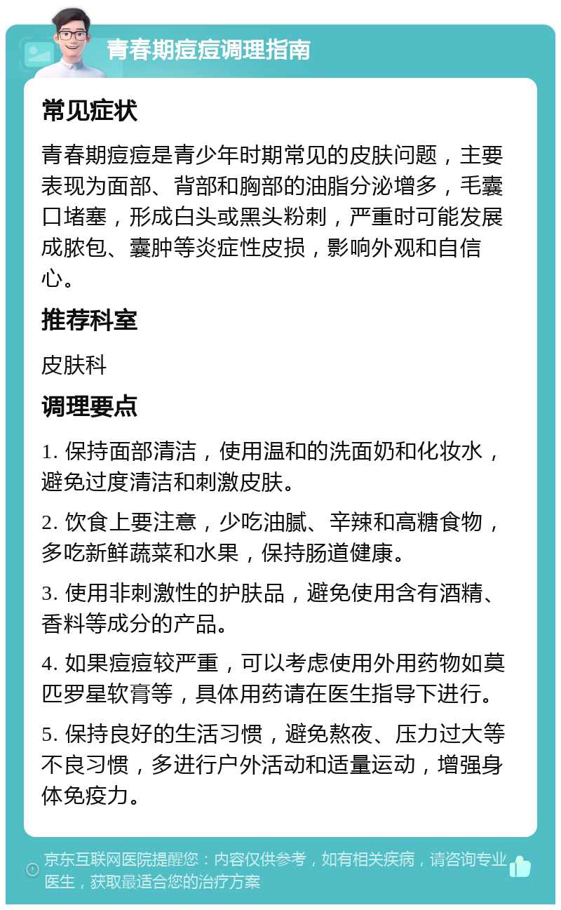 青春期痘痘调理指南 常见症状 青春期痘痘是青少年时期常见的皮肤问题，主要表现为面部、背部和胸部的油脂分泌增多，毛囊口堵塞，形成白头或黑头粉刺，严重时可能发展成脓包、囊肿等炎症性皮损，影响外观和自信心。 推荐科室 皮肤科 调理要点 1. 保持面部清洁，使用温和的洗面奶和化妆水，避免过度清洁和刺激皮肤。 2. 饮食上要注意，少吃油腻、辛辣和高糖食物，多吃新鲜蔬菜和水果，保持肠道健康。 3. 使用非刺激性的护肤品，避免使用含有酒精、香料等成分的产品。 4. 如果痘痘较严重，可以考虑使用外用药物如莫匹罗星软膏等，具体用药请在医生指导下进行。 5. 保持良好的生活习惯，避免熬夜、压力过大等不良习惯，多进行户外活动和适量运动，增强身体免疫力。