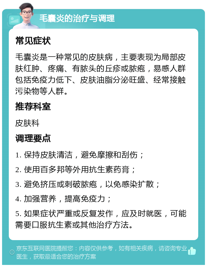 毛囊炎的治疗与调理 常见症状 毛囊炎是一种常见的皮肤病，主要表现为局部皮肤红肿、疼痛、有脓头的丘疹或脓疱，易感人群包括免疫力低下、皮肤油脂分泌旺盛、经常接触污染物等人群。 推荐科室 皮肤科 调理要点 1. 保持皮肤清洁，避免摩擦和刮伤； 2. 使用百多邦等外用抗生素药膏； 3. 避免挤压或刺破脓疱，以免感染扩散； 4. 加强营养，提高免疫力； 5. 如果症状严重或反复发作，应及时就医，可能需要口服抗生素或其他治疗方法。