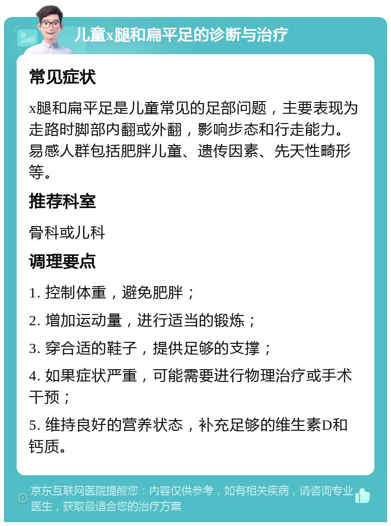 儿童x腿和扁平足的诊断与治疗 常见症状 x腿和扁平足是儿童常见的足部问题，主要表现为走路时脚部内翻或外翻，影响步态和行走能力。易感人群包括肥胖儿童、遗传因素、先天性畸形等。 推荐科室 骨科或儿科 调理要点 1. 控制体重，避免肥胖； 2. 增加运动量，进行适当的锻炼； 3. 穿合适的鞋子，提供足够的支撑； 4. 如果症状严重，可能需要进行物理治疗或手术干预； 5. 维持良好的营养状态，补充足够的维生素D和钙质。