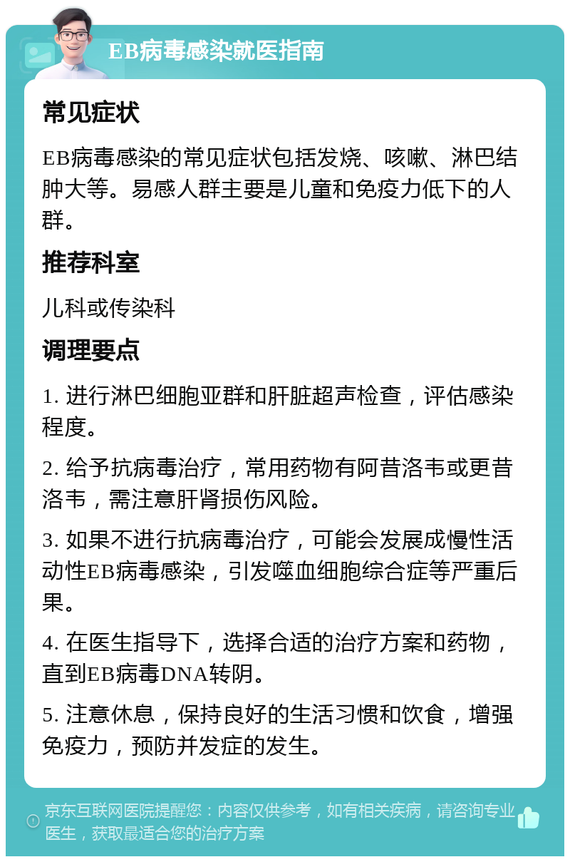 EB病毒感染就医指南 常见症状 EB病毒感染的常见症状包括发烧、咳嗽、淋巴结肿大等。易感人群主要是儿童和免疫力低下的人群。 推荐科室 儿科或传染科 调理要点 1. 进行淋巴细胞亚群和肝脏超声检查，评估感染程度。 2. 给予抗病毒治疗，常用药物有阿昔洛韦或更昔洛韦，需注意肝肾损伤风险。 3. 如果不进行抗病毒治疗，可能会发展成慢性活动性EB病毒感染，引发噬血细胞综合症等严重后果。 4. 在医生指导下，选择合适的治疗方案和药物，直到EB病毒DNA转阴。 5. 注意休息，保持良好的生活习惯和饮食，增强免疫力，预防并发症的发生。