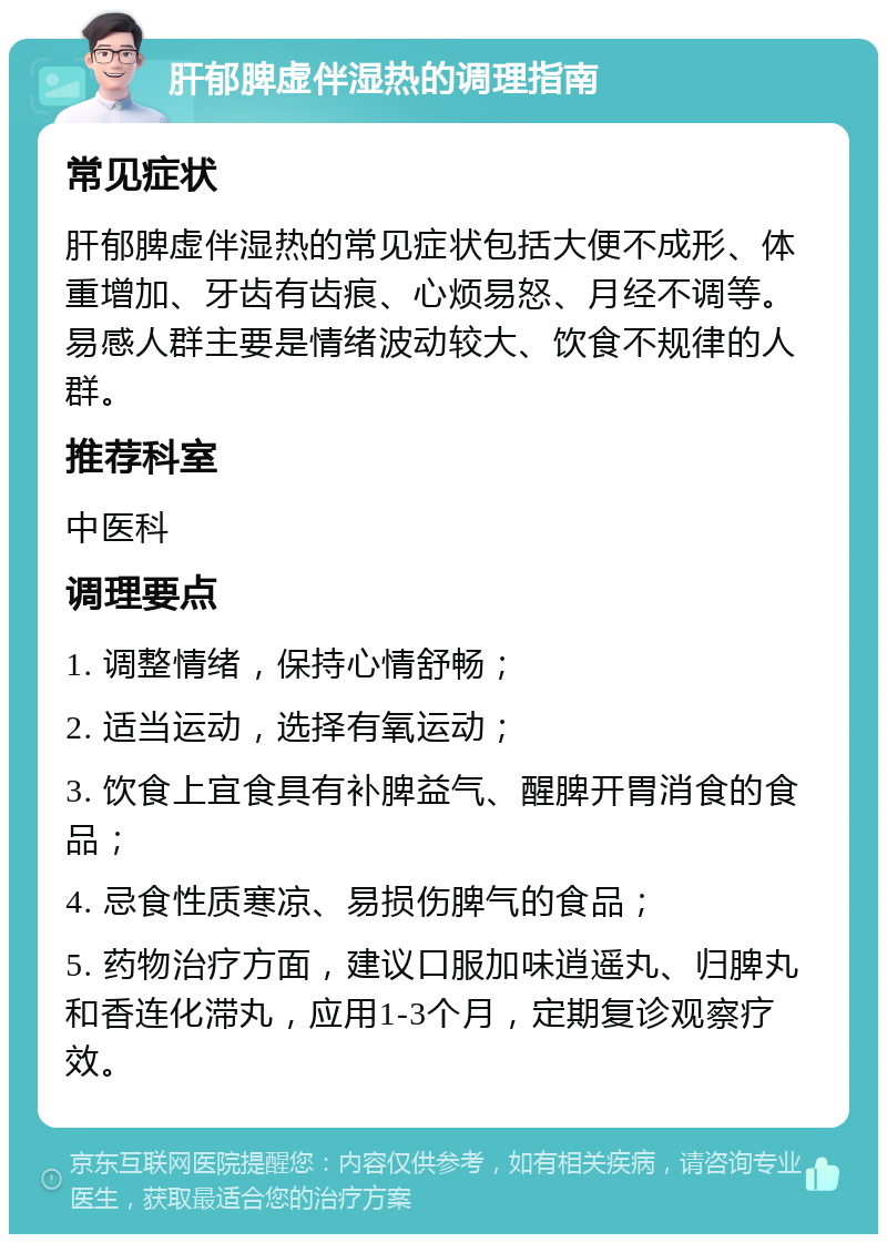 肝郁脾虚伴湿热的调理指南 常见症状 肝郁脾虚伴湿热的常见症状包括大便不成形、体重增加、牙齿有齿痕、心烦易怒、月经不调等。易感人群主要是情绪波动较大、饮食不规律的人群。 推荐科室 中医科 调理要点 1. 调整情绪，保持心情舒畅； 2. 适当运动，选择有氧运动； 3. 饮食上宜食具有补脾益气、醒脾开胃消食的食品； 4. 忌食性质寒凉、易损伤脾气的食品； 5. 药物治疗方面，建议口服加味逍遥丸、归脾丸和香连化滞丸，应用1-3个月，定期复诊观察疗效。