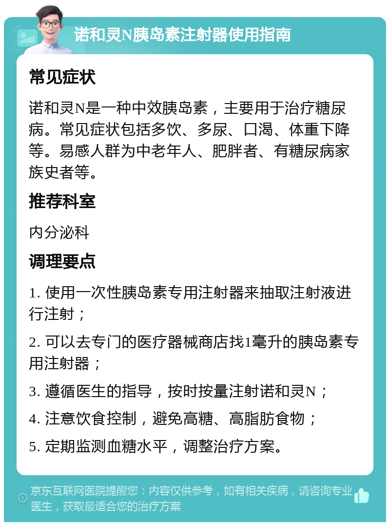 诺和灵N胰岛素注射器使用指南 常见症状 诺和灵N是一种中效胰岛素，主要用于治疗糖尿病。常见症状包括多饮、多尿、口渴、体重下降等。易感人群为中老年人、肥胖者、有糖尿病家族史者等。 推荐科室 内分泌科 调理要点 1. 使用一次性胰岛素专用注射器来抽取注射液进行注射； 2. 可以去专门的医疗器械商店找1毫升的胰岛素专用注射器； 3. 遵循医生的指导，按时按量注射诺和灵N； 4. 注意饮食控制，避免高糖、高脂肪食物； 5. 定期监测血糖水平，调整治疗方案。