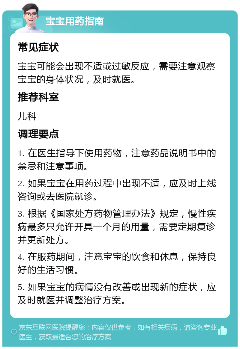 宝宝用药指南 常见症状 宝宝可能会出现不适或过敏反应，需要注意观察宝宝的身体状况，及时就医。 推荐科室 儿科 调理要点 1. 在医生指导下使用药物，注意药品说明书中的禁忌和注意事项。 2. 如果宝宝在用药过程中出现不适，应及时上线咨询或去医院就诊。 3. 根据《国家处方药物管理办法》规定，慢性疾病最多只允许开具一个月的用量，需要定期复诊并更新处方。 4. 在服药期间，注意宝宝的饮食和休息，保持良好的生活习惯。 5. 如果宝宝的病情没有改善或出现新的症状，应及时就医并调整治疗方案。