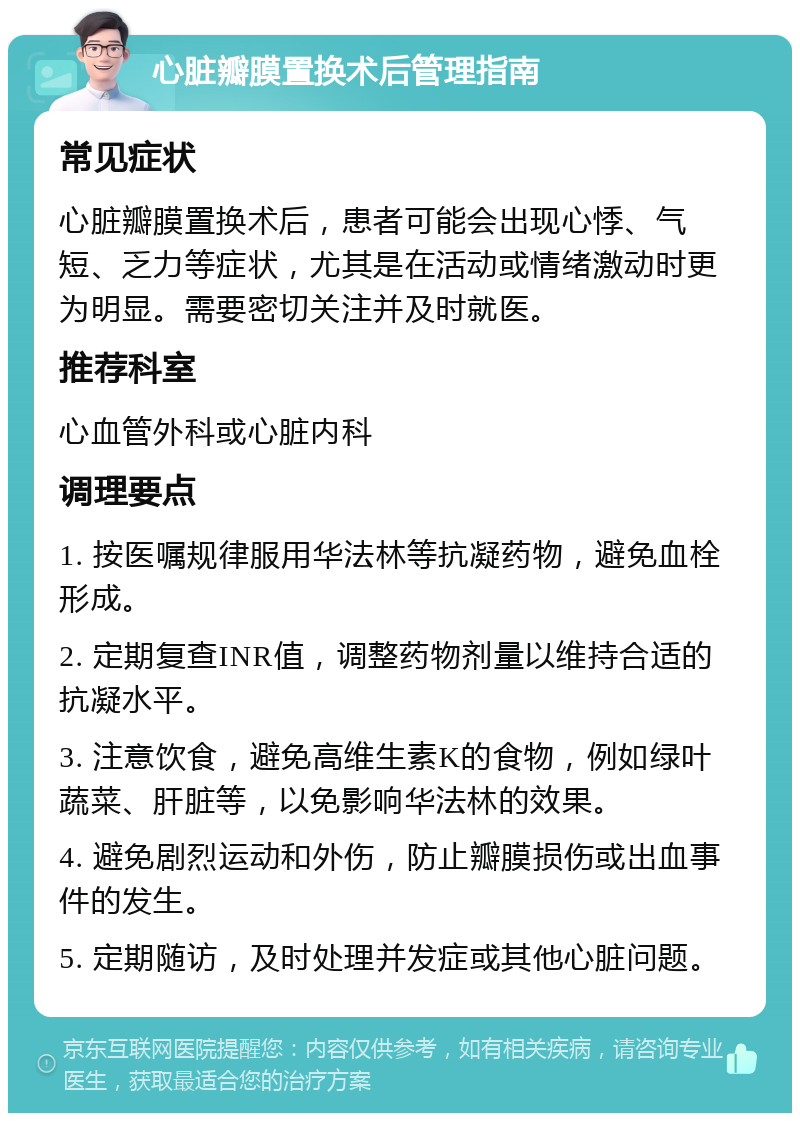 心脏瓣膜置换术后管理指南 常见症状 心脏瓣膜置换术后，患者可能会出现心悸、气短、乏力等症状，尤其是在活动或情绪激动时更为明显。需要密切关注并及时就医。 推荐科室 心血管外科或心脏内科 调理要点 1. 按医嘱规律服用华法林等抗凝药物，避免血栓形成。 2. 定期复查INR值，调整药物剂量以维持合适的抗凝水平。 3. 注意饮食，避免高维生素K的食物，例如绿叶蔬菜、肝脏等，以免影响华法林的效果。 4. 避免剧烈运动和外伤，防止瓣膜损伤或出血事件的发生。 5. 定期随访，及时处理并发症或其他心脏问题。