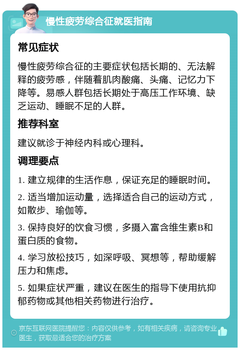 慢性疲劳综合征就医指南 常见症状 慢性疲劳综合征的主要症状包括长期的、无法解释的疲劳感，伴随着肌肉酸痛、头痛、记忆力下降等。易感人群包括长期处于高压工作环境、缺乏运动、睡眠不足的人群。 推荐科室 建议就诊于神经内科或心理科。 调理要点 1. 建立规律的生活作息，保证充足的睡眠时间。 2. 适当增加运动量，选择适合自己的运动方式，如散步、瑜伽等。 3. 保持良好的饮食习惯，多摄入富含维生素B和蛋白质的食物。 4. 学习放松技巧，如深呼吸、冥想等，帮助缓解压力和焦虑。 5. 如果症状严重，建议在医生的指导下使用抗抑郁药物或其他相关药物进行治疗。