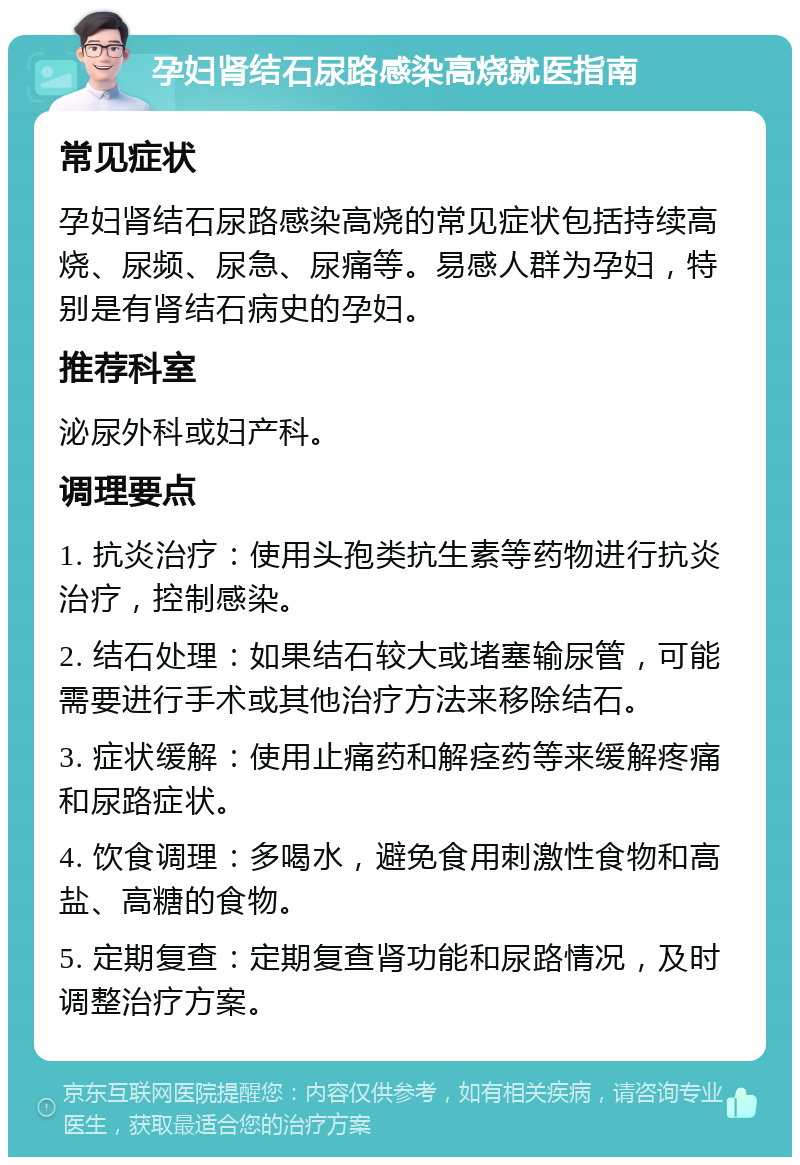 孕妇肾结石尿路感染高烧就医指南 常见症状 孕妇肾结石尿路感染高烧的常见症状包括持续高烧、尿频、尿急、尿痛等。易感人群为孕妇，特别是有肾结石病史的孕妇。 推荐科室 泌尿外科或妇产科。 调理要点 1. 抗炎治疗：使用头孢类抗生素等药物进行抗炎治疗，控制感染。 2. 结石处理：如果结石较大或堵塞输尿管，可能需要进行手术或其他治疗方法来移除结石。 3. 症状缓解：使用止痛药和解痉药等来缓解疼痛和尿路症状。 4. 饮食调理：多喝水，避免食用刺激性食物和高盐、高糖的食物。 5. 定期复查：定期复查肾功能和尿路情况，及时调整治疗方案。