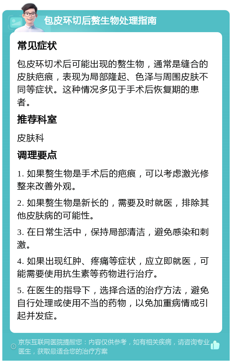 包皮环切后赘生物处理指南 常见症状 包皮环切术后可能出现的赘生物，通常是缝合的皮肤疤痕，表现为局部隆起、色泽与周围皮肤不同等症状。这种情况多见于手术后恢复期的患者。 推荐科室 皮肤科 调理要点 1. 如果赘生物是手术后的疤痕，可以考虑激光修整来改善外观。 2. 如果赘生物是新长的，需要及时就医，排除其他皮肤病的可能性。 3. 在日常生活中，保持局部清洁，避免感染和刺激。 4. 如果出现红肿、疼痛等症状，应立即就医，可能需要使用抗生素等药物进行治疗。 5. 在医生的指导下，选择合适的治疗方法，避免自行处理或使用不当的药物，以免加重病情或引起并发症。