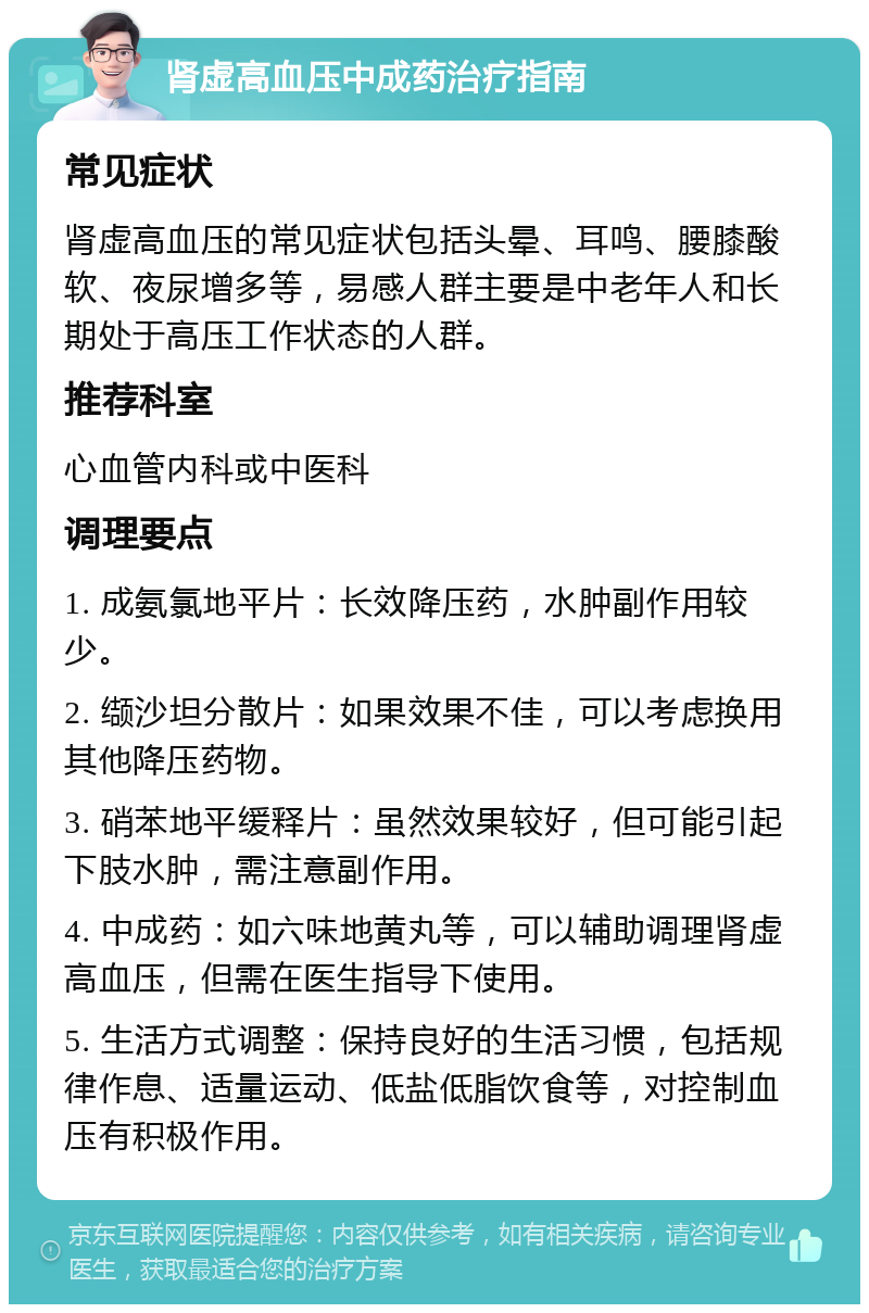 肾虚高血压中成药治疗指南 常见症状 肾虚高血压的常见症状包括头晕、耳鸣、腰膝酸软、夜尿增多等，易感人群主要是中老年人和长期处于高压工作状态的人群。 推荐科室 心血管内科或中医科 调理要点 1. 成氨氯地平片：长效降压药，水肿副作用较少。 2. 缬沙坦分散片：如果效果不佳，可以考虑换用其他降压药物。 3. 硝苯地平缓释片：虽然效果较好，但可能引起下肢水肿，需注意副作用。 4. 中成药：如六味地黄丸等，可以辅助调理肾虚高血压，但需在医生指导下使用。 5. 生活方式调整：保持良好的生活习惯，包括规律作息、适量运动、低盐低脂饮食等，对控制血压有积极作用。