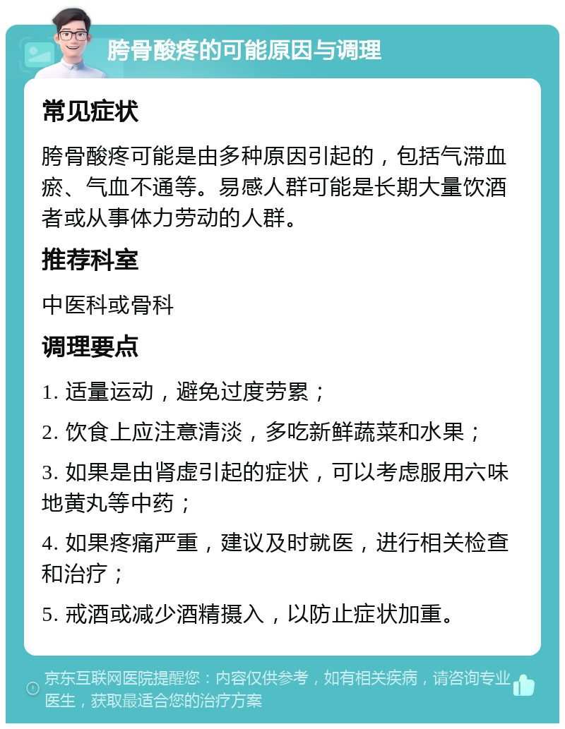 胯骨酸疼的可能原因与调理 常见症状 胯骨酸疼可能是由多种原因引起的，包括气滞血瘀、气血不通等。易感人群可能是长期大量饮酒者或从事体力劳动的人群。 推荐科室 中医科或骨科 调理要点 1. 适量运动，避免过度劳累； 2. 饮食上应注意清淡，多吃新鲜蔬菜和水果； 3. 如果是由肾虚引起的症状，可以考虑服用六味地黄丸等中药； 4. 如果疼痛严重，建议及时就医，进行相关检查和治疗； 5. 戒酒或减少酒精摄入，以防止症状加重。