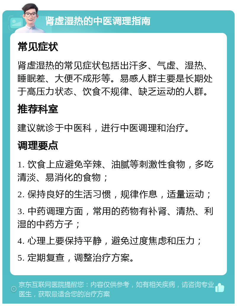 肾虚湿热的中医调理指南 常见症状 肾虚湿热的常见症状包括出汗多、气虚、湿热、睡眠差、大便不成形等。易感人群主要是长期处于高压力状态、饮食不规律、缺乏运动的人群。 推荐科室 建议就诊于中医科，进行中医调理和治疗。 调理要点 1. 饮食上应避免辛辣、油腻等刺激性食物，多吃清淡、易消化的食物； 2. 保持良好的生活习惯，规律作息，适量运动； 3. 中药调理方面，常用的药物有补肾、清热、利湿的中药方子； 4. 心理上要保持平静，避免过度焦虑和压力； 5. 定期复查，调整治疗方案。