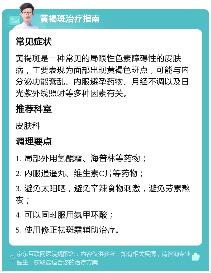 黄褐斑治疗指南 常见症状 黄褐斑是一种常见的局限性色素障碍性的皮肤病，主要表现为面部出现黄褐色斑点，可能与内分泌功能紊乱、内服避孕药物、月经不调以及日光紫外线照射等多种因素有关。 推荐科室 皮肤科 调理要点 1. 局部外用氢醌霜、海普林等药物； 2. 内服逍遥丸、维生素C片等药物； 3. 避免太阳晒，避免辛辣食物刺激，避免劳累熬夜； 4. 可以同时服用氨甲环酸； 5. 使用修正祛斑霜辅助治疗。