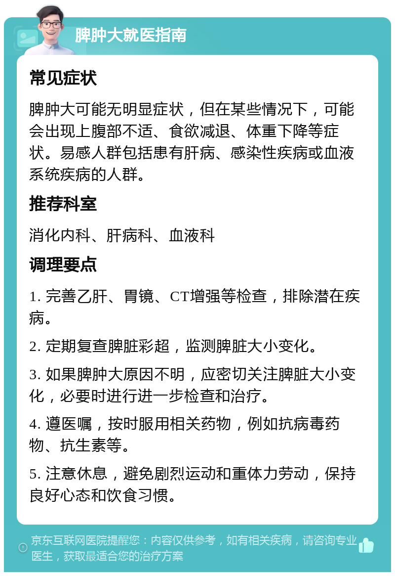 脾肿大就医指南 常见症状 脾肿大可能无明显症状，但在某些情况下，可能会出现上腹部不适、食欲减退、体重下降等症状。易感人群包括患有肝病、感染性疾病或血液系统疾病的人群。 推荐科室 消化内科、肝病科、血液科 调理要点 1. 完善乙肝、胃镜、CT增强等检查，排除潜在疾病。 2. 定期复查脾脏彩超，监测脾脏大小变化。 3. 如果脾肿大原因不明，应密切关注脾脏大小变化，必要时进行进一步检查和治疗。 4. 遵医嘱，按时服用相关药物，例如抗病毒药物、抗生素等。 5. 注意休息，避免剧烈运动和重体力劳动，保持良好心态和饮食习惯。