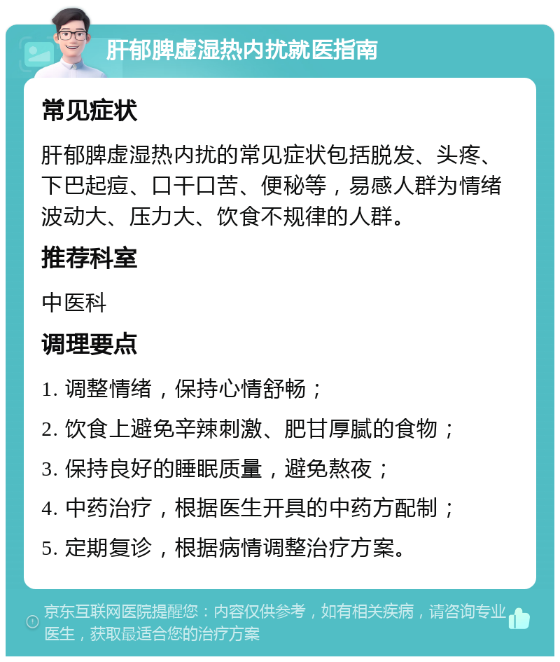 肝郁脾虚湿热内扰就医指南 常见症状 肝郁脾虚湿热内扰的常见症状包括脱发、头疼、下巴起痘、口干口苦、便秘等，易感人群为情绪波动大、压力大、饮食不规律的人群。 推荐科室 中医科 调理要点 1. 调整情绪，保持心情舒畅； 2. 饮食上避免辛辣刺激、肥甘厚腻的食物； 3. 保持良好的睡眠质量，避免熬夜； 4. 中药治疗，根据医生开具的中药方配制； 5. 定期复诊，根据病情调整治疗方案。