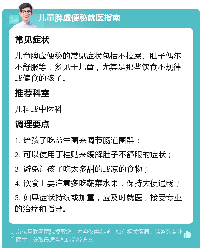 儿童脾虚便秘就医指南 常见症状 儿童脾虚便秘的常见症状包括不拉屎、肚子偶尔不舒服等，多见于儿童，尤其是那些饮食不规律或偏食的孩子。 推荐科室 儿科或中医科 调理要点 1. 给孩子吃益生菌来调节肠道菌群； 2. 可以使用丁桂贴来缓解肚子不舒服的症状； 3. 避免让孩子吃太多甜的或凉的食物； 4. 饮食上要注意多吃蔬菜水果，保持大便通畅； 5. 如果症状持续或加重，应及时就医，接受专业的治疗和指导。