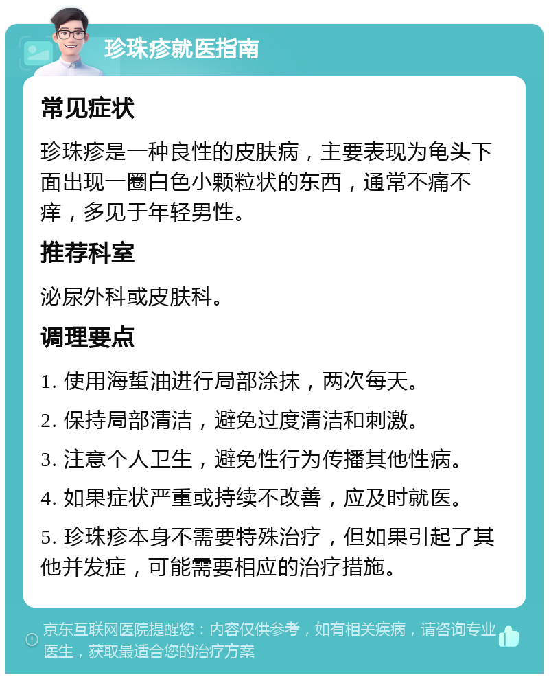 珍珠疹就医指南 常见症状 珍珠疹是一种良性的皮肤病，主要表现为龟头下面出现一圈白色小颗粒状的东西，通常不痛不痒，多见于年轻男性。 推荐科室 泌尿外科或皮肤科。 调理要点 1. 使用海蜇油进行局部涂抹，两次每天。 2. 保持局部清洁，避免过度清洁和刺激。 3. 注意个人卫生，避免性行为传播其他性病。 4. 如果症状严重或持续不改善，应及时就医。 5. 珍珠疹本身不需要特殊治疗，但如果引起了其他并发症，可能需要相应的治疗措施。