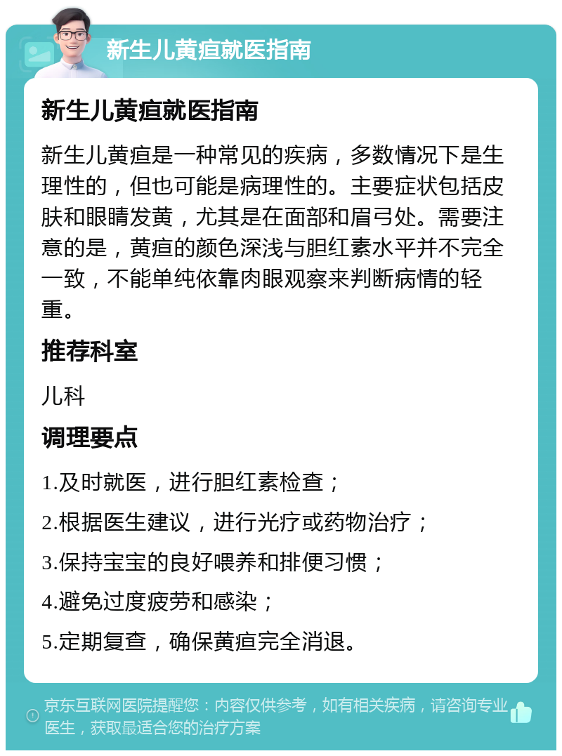 新生儿黄疸就医指南 新生儿黄疸就医指南 新生儿黄疸是一种常见的疾病，多数情况下是生理性的，但也可能是病理性的。主要症状包括皮肤和眼睛发黄，尤其是在面部和眉弓处。需要注意的是，黄疸的颜色深浅与胆红素水平并不完全一致，不能单纯依靠肉眼观察来判断病情的轻重。 推荐科室 儿科 调理要点 1.及时就医，进行胆红素检查； 2.根据医生建议，进行光疗或药物治疗； 3.保持宝宝的良好喂养和排便习惯； 4.避免过度疲劳和感染； 5.定期复查，确保黄疸完全消退。