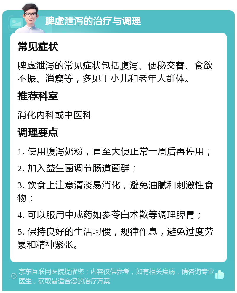 脾虚泄泻的治疗与调理 常见症状 脾虚泄泻的常见症状包括腹泻、便秘交替、食欲不振、消瘦等，多见于小儿和老年人群体。 推荐科室 消化内科或中医科 调理要点 1. 使用腹泻奶粉，直至大便正常一周后再停用； 2. 加入益生菌调节肠道菌群； 3. 饮食上注意清淡易消化，避免油腻和刺激性食物； 4. 可以服用中成药如参苓白术散等调理脾胃； 5. 保持良好的生活习惯，规律作息，避免过度劳累和精神紧张。