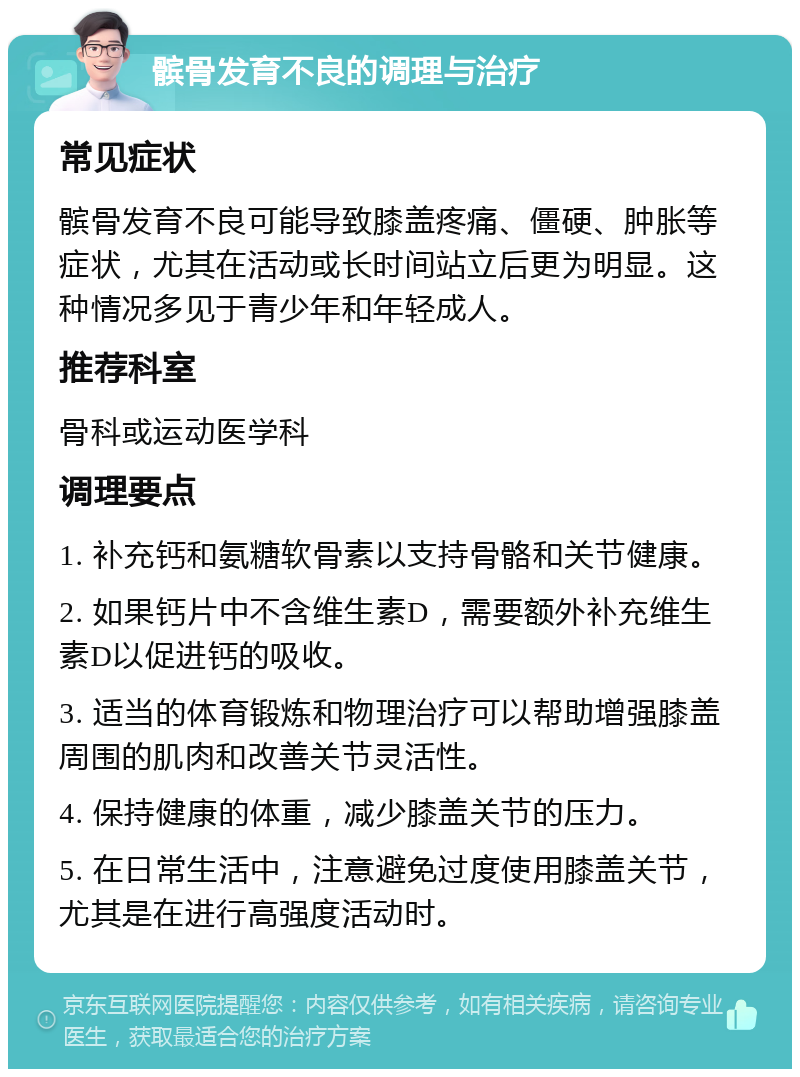 髌骨发育不良的调理与治疗 常见症状 髌骨发育不良可能导致膝盖疼痛、僵硬、肿胀等症状，尤其在活动或长时间站立后更为明显。这种情况多见于青少年和年轻成人。 推荐科室 骨科或运动医学科 调理要点 1. 补充钙和氨糖软骨素以支持骨骼和关节健康。 2. 如果钙片中不含维生素D，需要额外补充维生素D以促进钙的吸收。 3. 适当的体育锻炼和物理治疗可以帮助增强膝盖周围的肌肉和改善关节灵活性。 4. 保持健康的体重，减少膝盖关节的压力。 5. 在日常生活中，注意避免过度使用膝盖关节，尤其是在进行高强度活动时。