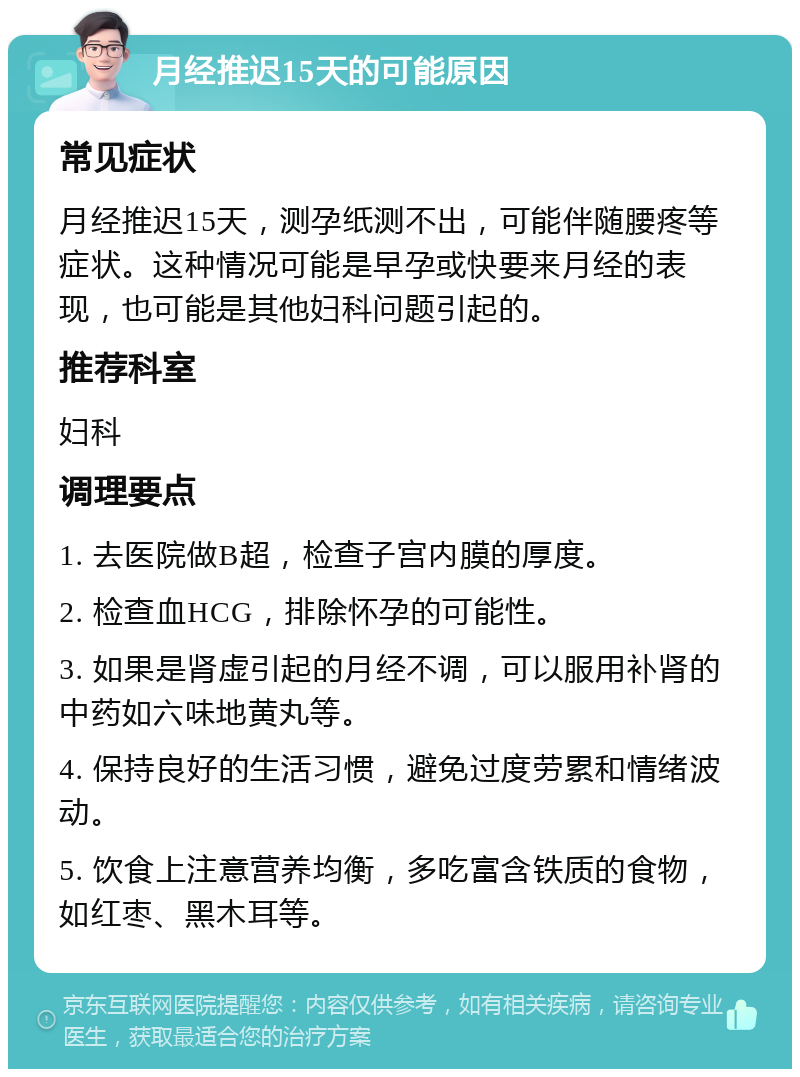 月经推迟15天的可能原因 常见症状 月经推迟15天，测孕纸测不出，可能伴随腰疼等症状。这种情况可能是早孕或快要来月经的表现，也可能是其他妇科问题引起的。 推荐科室 妇科 调理要点 1. 去医院做B超，检查子宫内膜的厚度。 2. 检查血HCG，排除怀孕的可能性。 3. 如果是肾虚引起的月经不调，可以服用补肾的中药如六味地黄丸等。 4. 保持良好的生活习惯，避免过度劳累和情绪波动。 5. 饮食上注意营养均衡，多吃富含铁质的食物，如红枣、黑木耳等。