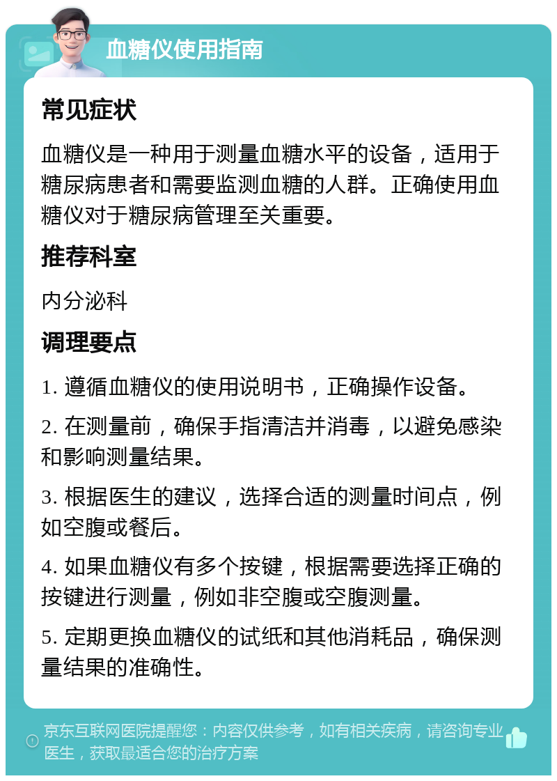 血糖仪使用指南 常见症状 血糖仪是一种用于测量血糖水平的设备，适用于糖尿病患者和需要监测血糖的人群。正确使用血糖仪对于糖尿病管理至关重要。 推荐科室 内分泌科 调理要点 1. 遵循血糖仪的使用说明书，正确操作设备。 2. 在测量前，确保手指清洁并消毒，以避免感染和影响测量结果。 3. 根据医生的建议，选择合适的测量时间点，例如空腹或餐后。 4. 如果血糖仪有多个按键，根据需要选择正确的按键进行测量，例如非空腹或空腹测量。 5. 定期更换血糖仪的试纸和其他消耗品，确保测量结果的准确性。