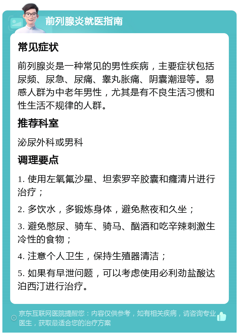 前列腺炎就医指南 常见症状 前列腺炎是一种常见的男性疾病，主要症状包括尿频、尿急、尿痛、睾丸胀痛、阴囊潮湿等。易感人群为中老年男性，尤其是有不良生活习惯和性生活不规律的人群。 推荐科室 泌尿外科或男科 调理要点 1. 使用左氧氟沙星、坦索罗辛胶囊和癃清片进行治疗； 2. 多饮水，多锻炼身体，避免熬夜和久坐； 3. 避免憋尿、骑车、骑马、酗酒和吃辛辣刺激生冷性的食物； 4. 注意个人卫生，保持生殖器清洁； 5. 如果有早泄问题，可以考虑使用必利劲盐酸达泊西汀进行治疗。