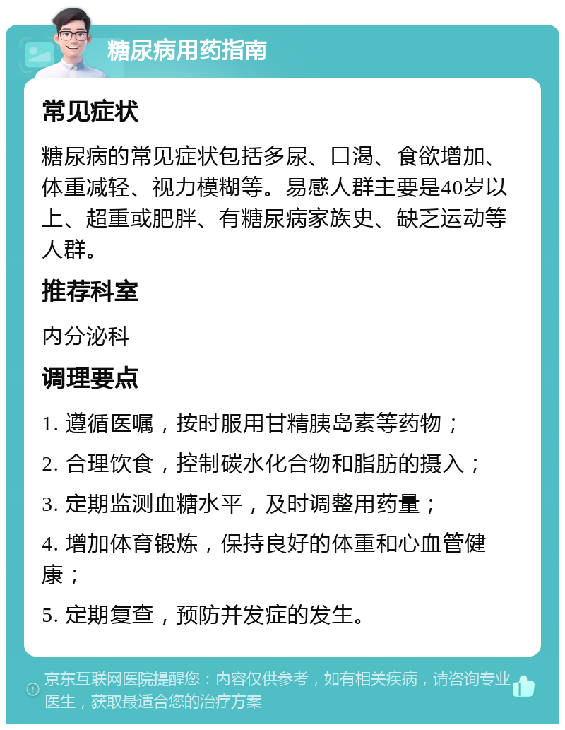 糖尿病用药指南 常见症状 糖尿病的常见症状包括多尿、口渴、食欲增加、体重减轻、视力模糊等。易感人群主要是40岁以上、超重或肥胖、有糖尿病家族史、缺乏运动等人群。 推荐科室 内分泌科 调理要点 1. 遵循医嘱，按时服用甘精胰岛素等药物； 2. 合理饮食，控制碳水化合物和脂肪的摄入； 3. 定期监测血糖水平，及时调整用药量； 4. 增加体育锻炼，保持良好的体重和心血管健康； 5. 定期复查，预防并发症的发生。