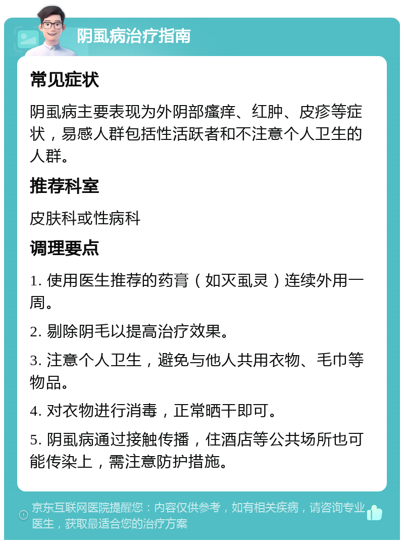 阴虱病治疗指南 常见症状 阴虱病主要表现为外阴部瘙痒、红肿、皮疹等症状，易感人群包括性活跃者和不注意个人卫生的人群。 推荐科室 皮肤科或性病科 调理要点 1. 使用医生推荐的药膏（如灭虱灵）连续外用一周。 2. 剔除阴毛以提高治疗效果。 3. 注意个人卫生，避免与他人共用衣物、毛巾等物品。 4. 对衣物进行消毒，正常晒干即可。 5. 阴虱病通过接触传播，住酒店等公共场所也可能传染上，需注意防护措施。