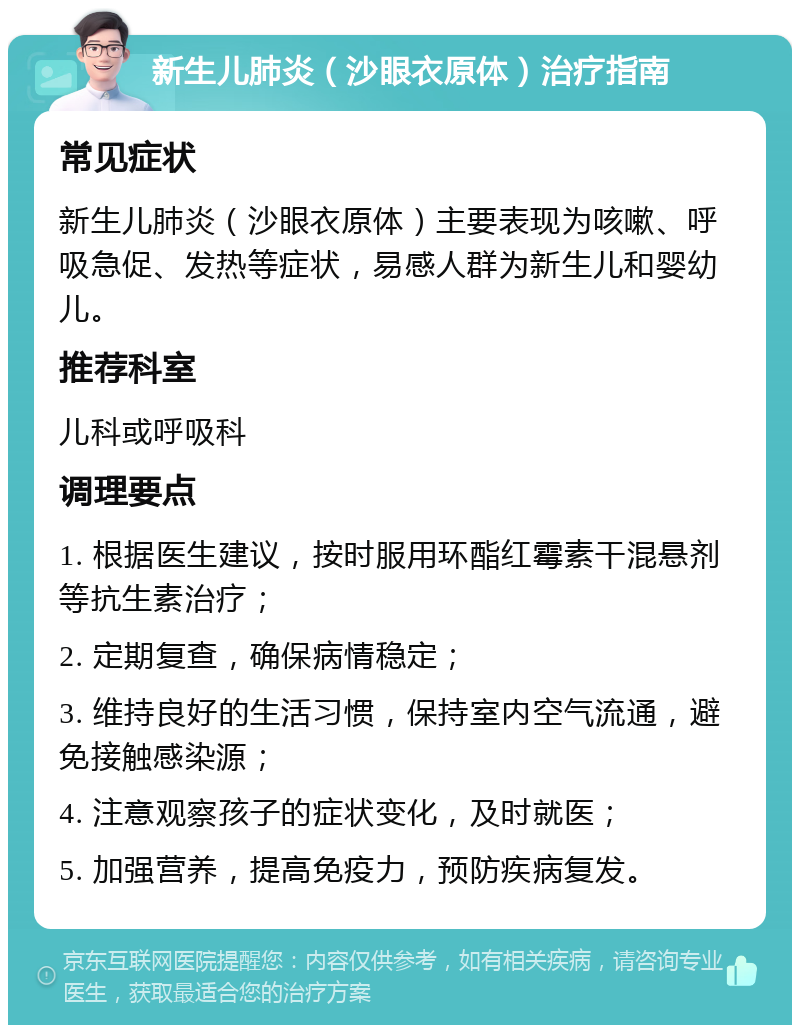 新生儿肺炎（沙眼衣原体）治疗指南 常见症状 新生儿肺炎（沙眼衣原体）主要表现为咳嗽、呼吸急促、发热等症状，易感人群为新生儿和婴幼儿。 推荐科室 儿科或呼吸科 调理要点 1. 根据医生建议，按时服用环酯红霉素干混悬剂等抗生素治疗； 2. 定期复查，确保病情稳定； 3. 维持良好的生活习惯，保持室内空气流通，避免接触感染源； 4. 注意观察孩子的症状变化，及时就医； 5. 加强营养，提高免疫力，预防疾病复发。