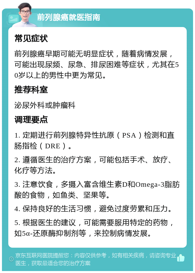 前列腺癌就医指南 常见症状 前列腺癌早期可能无明显症状，随着病情发展，可能出现尿频、尿急、排尿困难等症状，尤其在50岁以上的男性中更为常见。 推荐科室 泌尿外科或肿瘤科 调理要点 1. 定期进行前列腺特异性抗原（PSA）检测和直肠指检（DRE）。 2. 遵循医生的治疗方案，可能包括手术、放疗、化疗等方法。 3. 注意饮食，多摄入富含维生素D和Omega-3脂肪酸的食物，如鱼类、坚果等。 4. 保持良好的生活习惯，避免过度劳累和压力。 5. 根据医生的建议，可能需要服用特定的药物，如5α-还原酶抑制剂等，来控制病情发展。