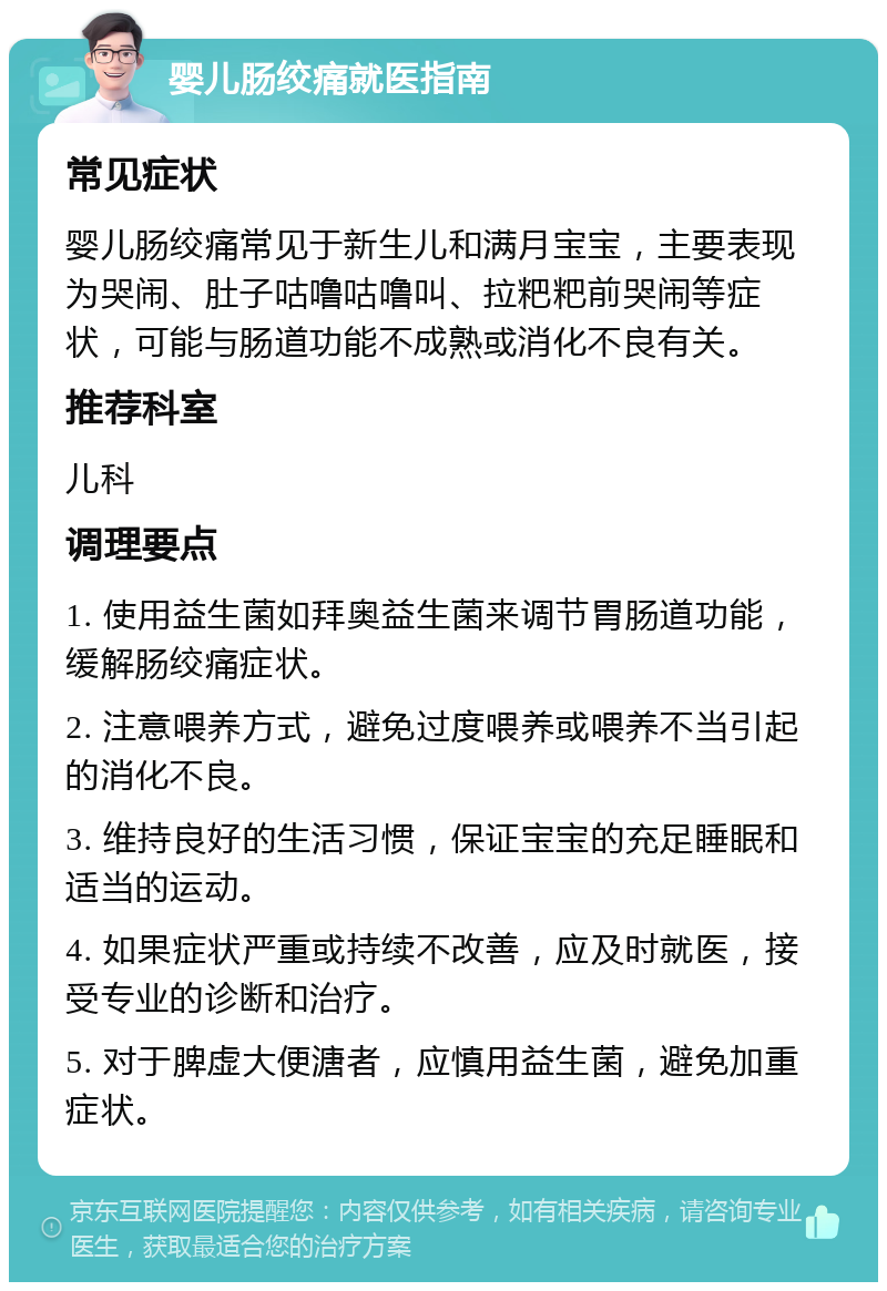 婴儿肠绞痛就医指南 常见症状 婴儿肠绞痛常见于新生儿和满月宝宝，主要表现为哭闹、肚子咕噜咕噜叫、拉粑粑前哭闹等症状，可能与肠道功能不成熟或消化不良有关。 推荐科室 儿科 调理要点 1. 使用益生菌如拜奥益生菌来调节胃肠道功能，缓解肠绞痛症状。 2. 注意喂养方式，避免过度喂养或喂养不当引起的消化不良。 3. 维持良好的生活习惯，保证宝宝的充足睡眠和适当的运动。 4. 如果症状严重或持续不改善，应及时就医，接受专业的诊断和治疗。 5. 对于脾虚大便溏者，应慎用益生菌，避免加重症状。