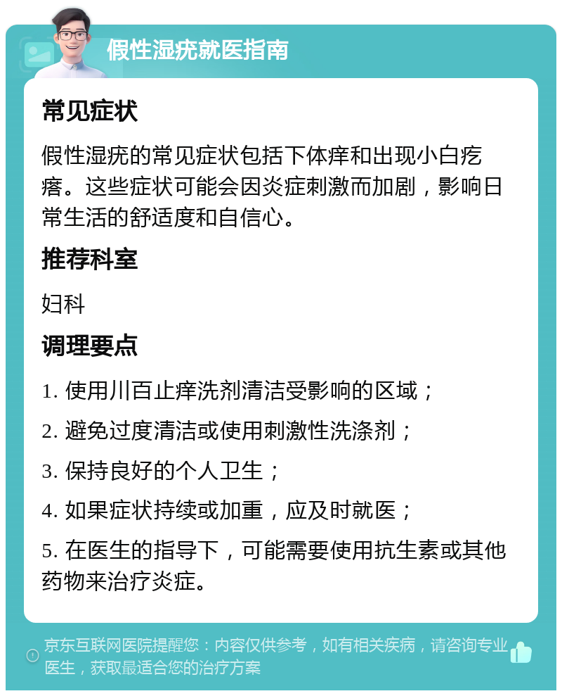 假性湿疣就医指南 常见症状 假性湿疣的常见症状包括下体痒和出现小白疙瘩。这些症状可能会因炎症刺激而加剧，影响日常生活的舒适度和自信心。 推荐科室 妇科 调理要点 1. 使用川百止痒洗剂清洁受影响的区域； 2. 避免过度清洁或使用刺激性洗涤剂； 3. 保持良好的个人卫生； 4. 如果症状持续或加重，应及时就医； 5. 在医生的指导下，可能需要使用抗生素或其他药物来治疗炎症。