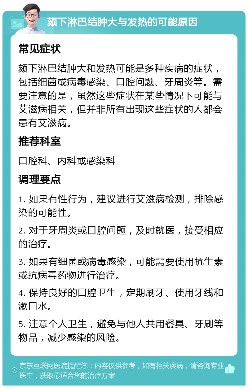 颏下淋巴结肿大与发热的可能原因 常见症状 颏下淋巴结肿大和发热可能是多种疾病的症状，包括细菌或病毒感染、口腔问题、牙周炎等。需要注意的是，虽然这些症状在某些情况下可能与艾滋病相关，但并非所有出现这些症状的人都会患有艾滋病。 推荐科室 口腔科、内科或感染科 调理要点 1. 如果有性行为，建议进行艾滋病检测，排除感染的可能性。 2. 对于牙周炎或口腔问题，及时就医，接受相应的治疗。 3. 如果有细菌或病毒感染，可能需要使用抗生素或抗病毒药物进行治疗。 4. 保持良好的口腔卫生，定期刷牙、使用牙线和漱口水。 5. 注意个人卫生，避免与他人共用餐具、牙刷等物品，减少感染的风险。