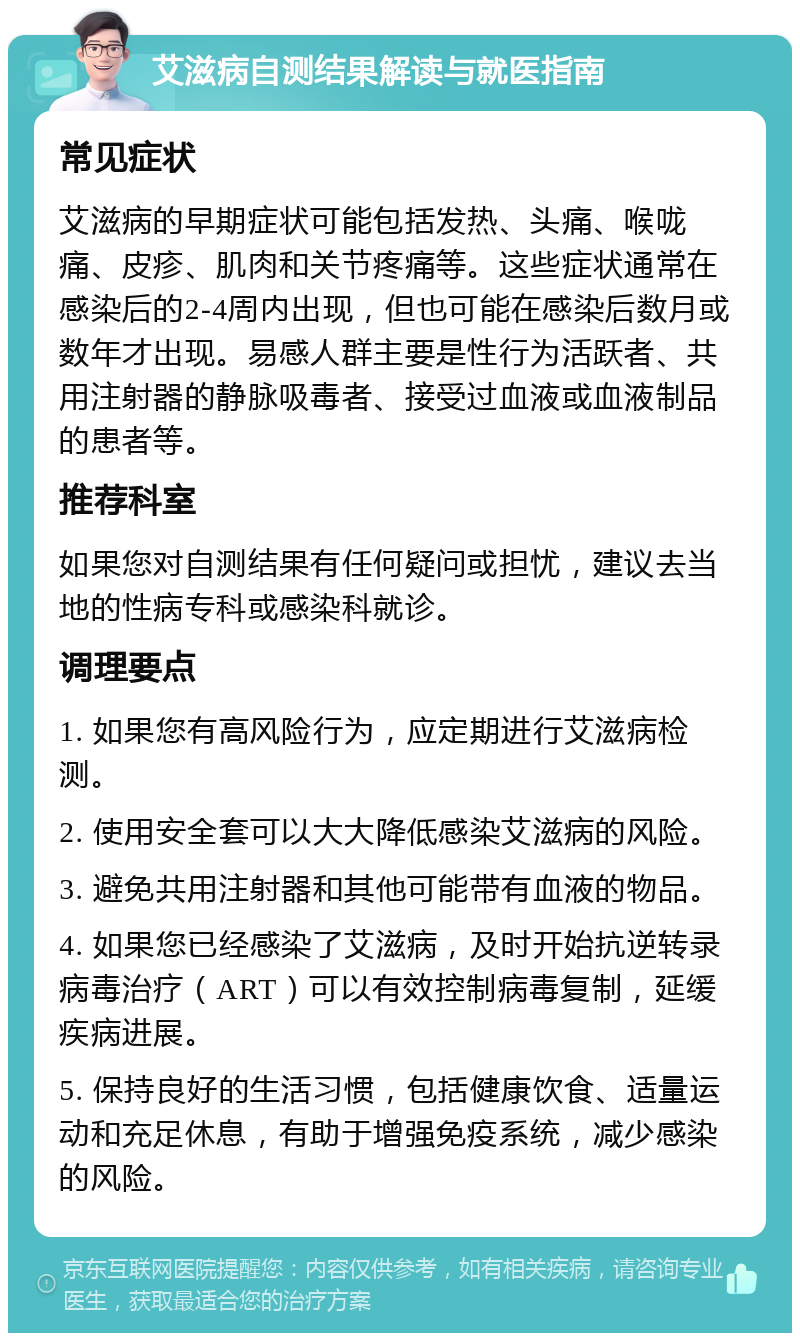 艾滋病自测结果解读与就医指南 常见症状 艾滋病的早期症状可能包括发热、头痛、喉咙痛、皮疹、肌肉和关节疼痛等。这些症状通常在感染后的2-4周内出现，但也可能在感染后数月或数年才出现。易感人群主要是性行为活跃者、共用注射器的静脉吸毒者、接受过血液或血液制品的患者等。 推荐科室 如果您对自测结果有任何疑问或担忧，建议去当地的性病专科或感染科就诊。 调理要点 1. 如果您有高风险行为，应定期进行艾滋病检测。 2. 使用安全套可以大大降低感染艾滋病的风险。 3. 避免共用注射器和其他可能带有血液的物品。 4. 如果您已经感染了艾滋病，及时开始抗逆转录病毒治疗（ART）可以有效控制病毒复制，延缓疾病进展。 5. 保持良好的生活习惯，包括健康饮食、适量运动和充足休息，有助于增强免疫系统，减少感染的风险。