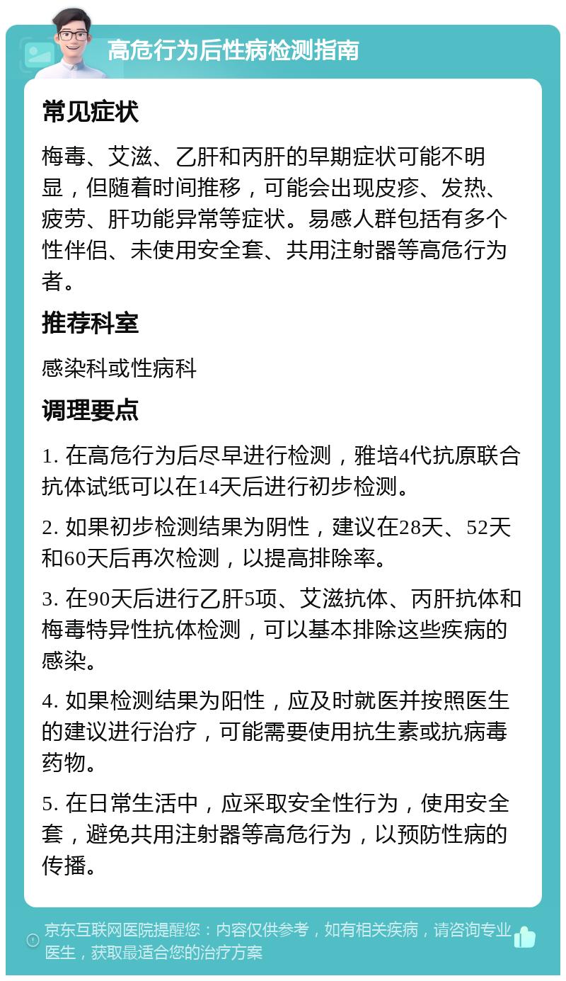 高危行为后性病检测指南 常见症状 梅毒、艾滋、乙肝和丙肝的早期症状可能不明显，但随着时间推移，可能会出现皮疹、发热、疲劳、肝功能异常等症状。易感人群包括有多个性伴侣、未使用安全套、共用注射器等高危行为者。 推荐科室 感染科或性病科 调理要点 1. 在高危行为后尽早进行检测，雅培4代抗原联合抗体试纸可以在14天后进行初步检测。 2. 如果初步检测结果为阴性，建议在28天、52天和60天后再次检测，以提高排除率。 3. 在90天后进行乙肝5项、艾滋抗体、丙肝抗体和梅毒特异性抗体检测，可以基本排除这些疾病的感染。 4. 如果检测结果为阳性，应及时就医并按照医生的建议进行治疗，可能需要使用抗生素或抗病毒药物。 5. 在日常生活中，应采取安全性行为，使用安全套，避免共用注射器等高危行为，以预防性病的传播。