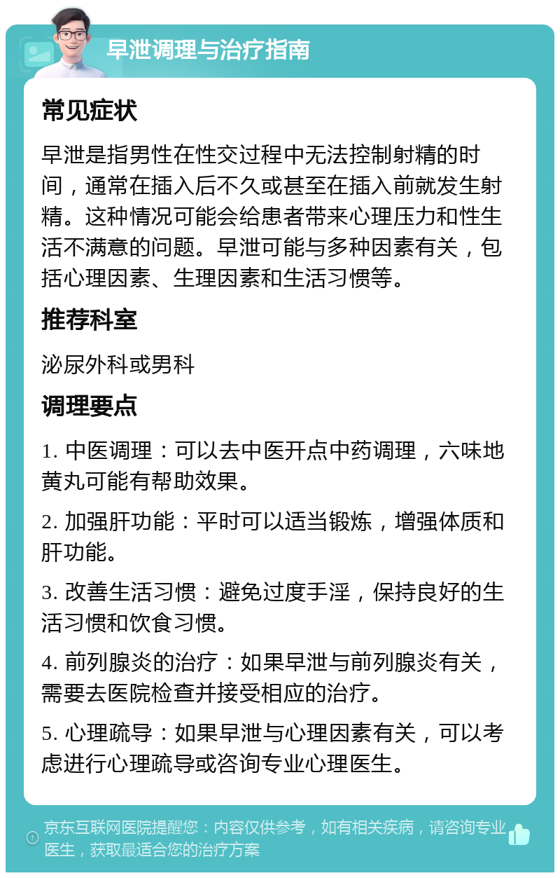 早泄调理与治疗指南 常见症状 早泄是指男性在性交过程中无法控制射精的时间，通常在插入后不久或甚至在插入前就发生射精。这种情况可能会给患者带来心理压力和性生活不满意的问题。早泄可能与多种因素有关，包括心理因素、生理因素和生活习惯等。 推荐科室 泌尿外科或男科 调理要点 1. 中医调理：可以去中医开点中药调理，六味地黄丸可能有帮助效果。 2. 加强肝功能：平时可以适当锻炼，增强体质和肝功能。 3. 改善生活习惯：避免过度手淫，保持良好的生活习惯和饮食习惯。 4. 前列腺炎的治疗：如果早泄与前列腺炎有关，需要去医院检查并接受相应的治疗。 5. 心理疏导：如果早泄与心理因素有关，可以考虑进行心理疏导或咨询专业心理医生。