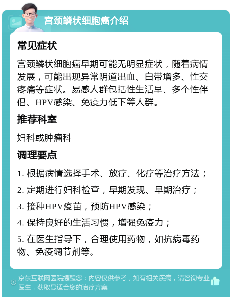 宫颈鳞状细胞癌介绍 常见症状 宫颈鳞状细胞癌早期可能无明显症状，随着病情发展，可能出现异常阴道出血、白带增多、性交疼痛等症状。易感人群包括性生活早、多个性伴侣、HPV感染、免疫力低下等人群。 推荐科室 妇科或肿瘤科 调理要点 1. 根据病情选择手术、放疗、化疗等治疗方法； 2. 定期进行妇科检查，早期发现、早期治疗； 3. 接种HPV疫苗，预防HPV感染； 4. 保持良好的生活习惯，增强免疫力； 5. 在医生指导下，合理使用药物，如抗病毒药物、免疫调节剂等。