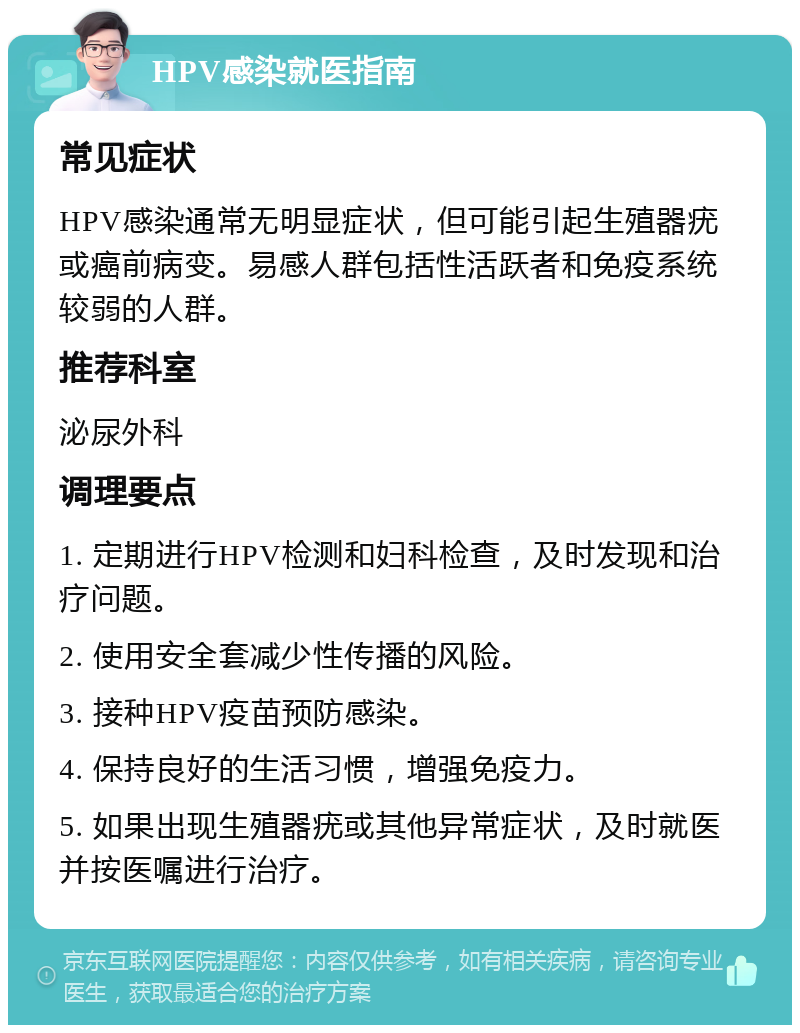 HPV感染就医指南 常见症状 HPV感染通常无明显症状，但可能引起生殖器疣或癌前病变。易感人群包括性活跃者和免疫系统较弱的人群。 推荐科室 泌尿外科 调理要点 1. 定期进行HPV检测和妇科检查，及时发现和治疗问题。 2. 使用安全套减少性传播的风险。 3. 接种HPV疫苗预防感染。 4. 保持良好的生活习惯，增强免疫力。 5. 如果出现生殖器疣或其他异常症状，及时就医并按医嘱进行治疗。