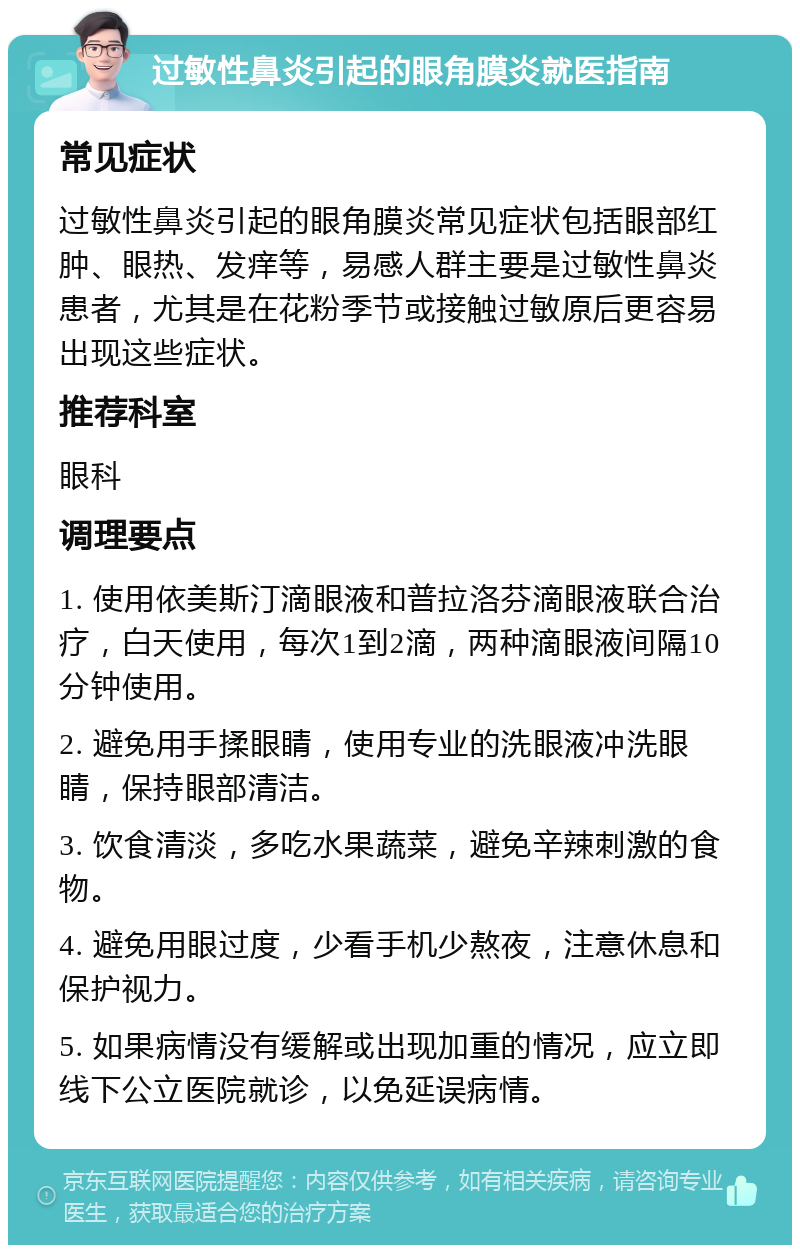 过敏性鼻炎引起的眼角膜炎就医指南 常见症状 过敏性鼻炎引起的眼角膜炎常见症状包括眼部红肿、眼热、发痒等，易感人群主要是过敏性鼻炎患者，尤其是在花粉季节或接触过敏原后更容易出现这些症状。 推荐科室 眼科 调理要点 1. 使用依美斯汀滴眼液和普拉洛芬滴眼液联合治疗，白天使用，每次1到2滴，两种滴眼液间隔10分钟使用。 2. 避免用手揉眼睛，使用专业的洗眼液冲洗眼睛，保持眼部清洁。 3. 饮食清淡，多吃水果蔬菜，避免辛辣刺激的食物。 4. 避免用眼过度，少看手机少熬夜，注意休息和保护视力。 5. 如果病情没有缓解或出现加重的情况，应立即线下公立医院就诊，以免延误病情。