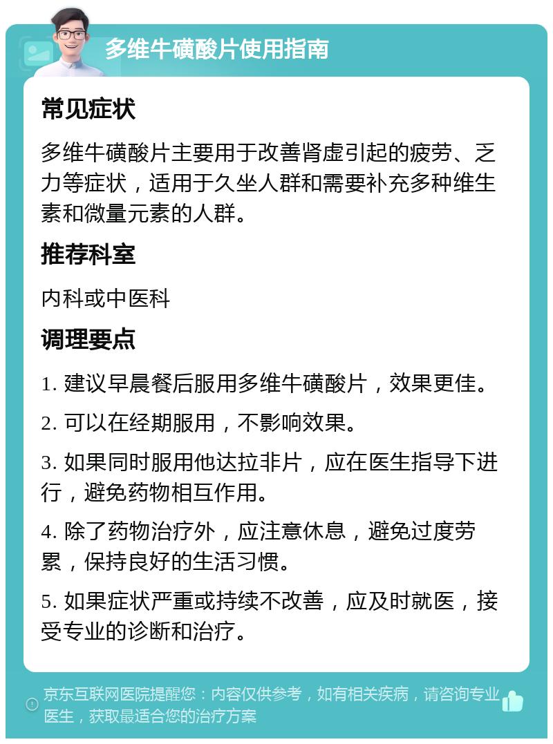 多维牛磺酸片使用指南 常见症状 多维牛磺酸片主要用于改善肾虚引起的疲劳、乏力等症状，适用于久坐人群和需要补充多种维生素和微量元素的人群。 推荐科室 内科或中医科 调理要点 1. 建议早晨餐后服用多维牛磺酸片，效果更佳。 2. 可以在经期服用，不影响效果。 3. 如果同时服用他达拉非片，应在医生指导下进行，避免药物相互作用。 4. 除了药物治疗外，应注意休息，避免过度劳累，保持良好的生活习惯。 5. 如果症状严重或持续不改善，应及时就医，接受专业的诊断和治疗。