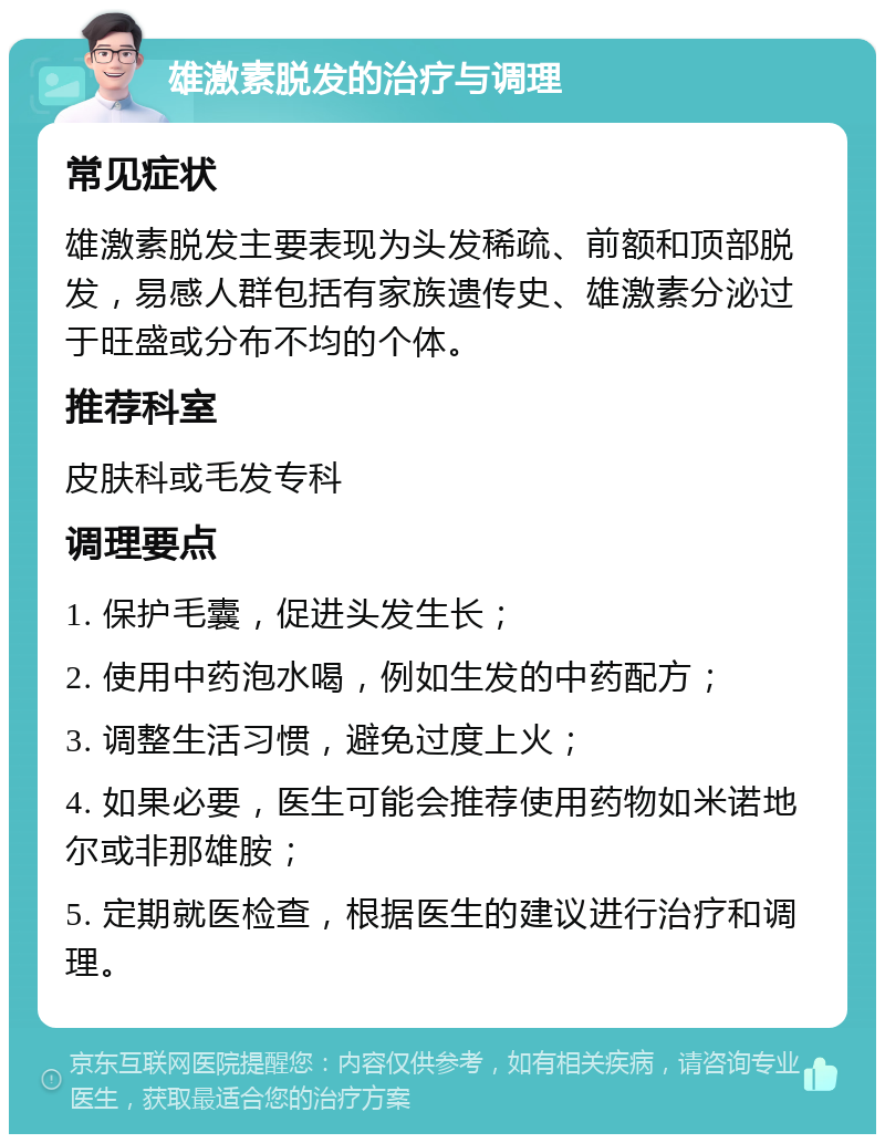 雄激素脱发的治疗与调理 常见症状 雄激素脱发主要表现为头发稀疏、前额和顶部脱发，易感人群包括有家族遗传史、雄激素分泌过于旺盛或分布不均的个体。 推荐科室 皮肤科或毛发专科 调理要点 1. 保护毛囊，促进头发生长； 2. 使用中药泡水喝，例如生发的中药配方； 3. 调整生活习惯，避免过度上火； 4. 如果必要，医生可能会推荐使用药物如米诺地尔或非那雄胺； 5. 定期就医检查，根据医生的建议进行治疗和调理。