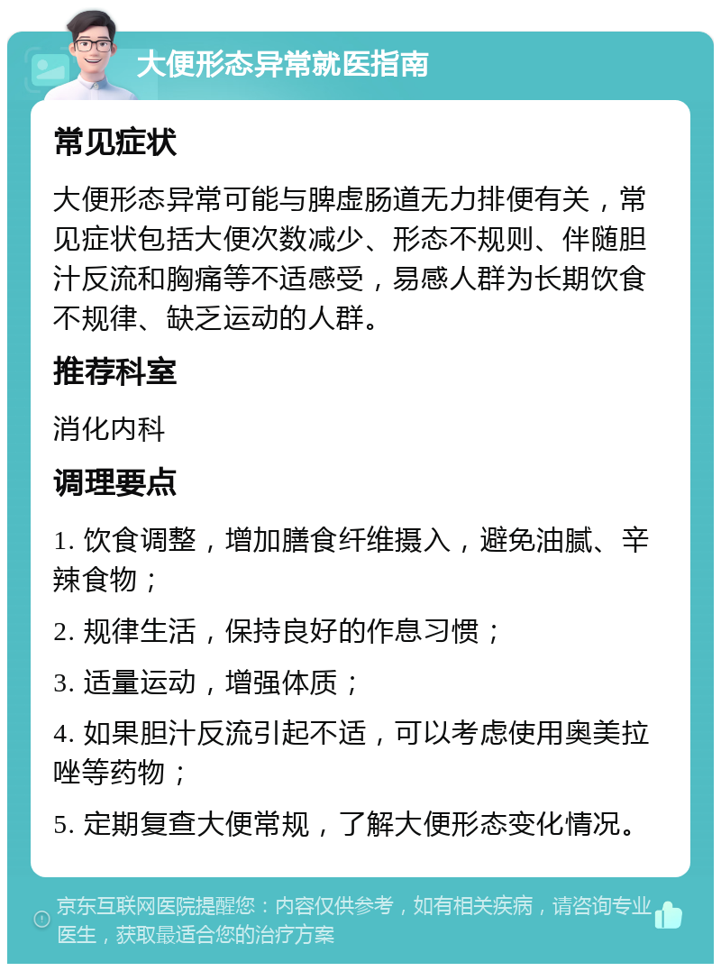 大便形态异常就医指南 常见症状 大便形态异常可能与脾虚肠道无力排便有关，常见症状包括大便次数减少、形态不规则、伴随胆汁反流和胸痛等不适感受，易感人群为长期饮食不规律、缺乏运动的人群。 推荐科室 消化内科 调理要点 1. 饮食调整，增加膳食纤维摄入，避免油腻、辛辣食物； 2. 规律生活，保持良好的作息习惯； 3. 适量运动，增强体质； 4. 如果胆汁反流引起不适，可以考虑使用奥美拉唑等药物； 5. 定期复查大便常规，了解大便形态变化情况。