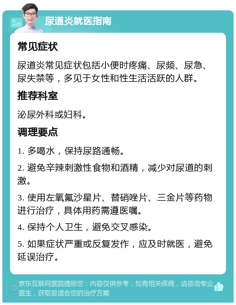 尿道炎就医指南 常见症状 尿道炎常见症状包括小便时疼痛、尿频、尿急、尿失禁等，多见于女性和性生活活跃的人群。 推荐科室 泌尿外科或妇科。 调理要点 1. 多喝水，保持尿路通畅。 2. 避免辛辣刺激性食物和酒精，减少对尿道的刺激。 3. 使用左氧氟沙星片、替硝唑片、三金片等药物进行治疗，具体用药需遵医嘱。 4. 保持个人卫生，避免交叉感染。 5. 如果症状严重或反复发作，应及时就医，避免延误治疗。