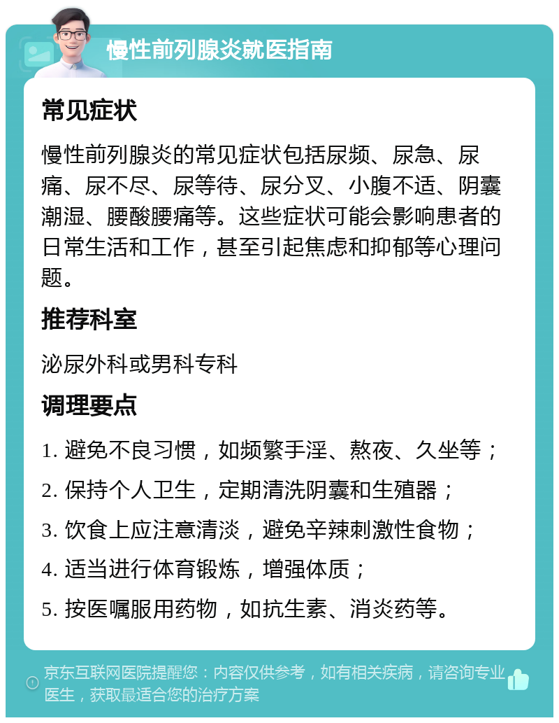 慢性前列腺炎就医指南 常见症状 慢性前列腺炎的常见症状包括尿频、尿急、尿痛、尿不尽、尿等待、尿分叉、小腹不适、阴囊潮湿、腰酸腰痛等。这些症状可能会影响患者的日常生活和工作，甚至引起焦虑和抑郁等心理问题。 推荐科室 泌尿外科或男科专科 调理要点 1. 避免不良习惯，如频繁手淫、熬夜、久坐等； 2. 保持个人卫生，定期清洗阴囊和生殖器； 3. 饮食上应注意清淡，避免辛辣刺激性食物； 4. 适当进行体育锻炼，增强体质； 5. 按医嘱服用药物，如抗生素、消炎药等。