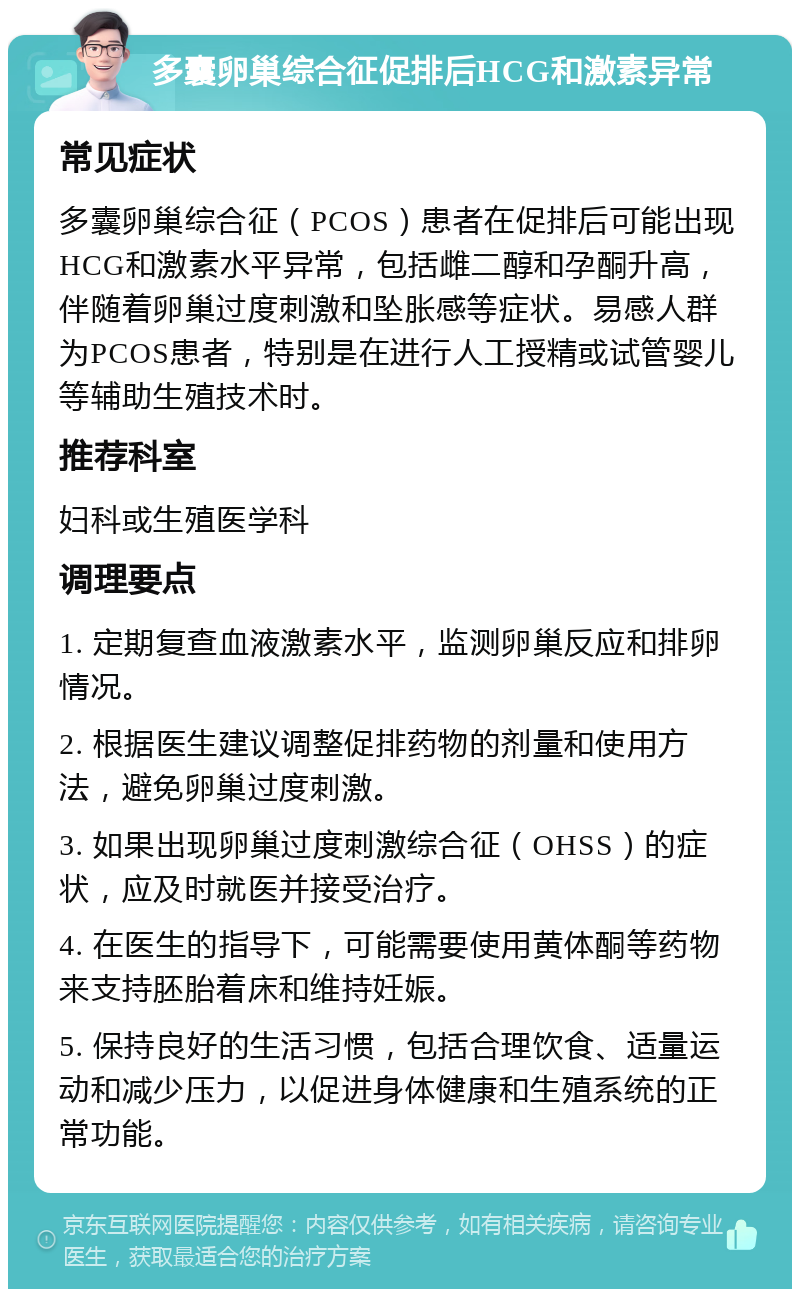 多囊卵巢综合征促排后HCG和激素异常 常见症状 多囊卵巢综合征（PCOS）患者在促排后可能出现HCG和激素水平异常，包括雌二醇和孕酮升高，伴随着卵巢过度刺激和坠胀感等症状。易感人群为PCOS患者，特别是在进行人工授精或试管婴儿等辅助生殖技术时。 推荐科室 妇科或生殖医学科 调理要点 1. 定期复查血液激素水平，监测卵巢反应和排卵情况。 2. 根据医生建议调整促排药物的剂量和使用方法，避免卵巢过度刺激。 3. 如果出现卵巢过度刺激综合征（OHSS）的症状，应及时就医并接受治疗。 4. 在医生的指导下，可能需要使用黄体酮等药物来支持胚胎着床和维持妊娠。 5. 保持良好的生活习惯，包括合理饮食、适量运动和减少压力，以促进身体健康和生殖系统的正常功能。