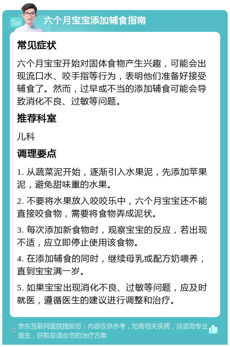 六个月宝宝添加辅食指南 常见症状 六个月宝宝开始对固体食物产生兴趣，可能会出现流口水、咬手指等行为，表明他们准备好接受辅食了。然而，过早或不当的添加辅食可能会导致消化不良、过敏等问题。 推荐科室 儿科 调理要点 1. 从蔬菜泥开始，逐渐引入水果泥，先添加苹果泥，避免甜味重的水果。 2. 不要将水果放入咬咬乐中，六个月宝宝还不能直接咬食物，需要将食物弄成泥状。 3. 每次添加新食物时，观察宝宝的反应，若出现不适，应立即停止使用该食物。 4. 在添加辅食的同时，继续母乳或配方奶喂养，直到宝宝满一岁。 5. 如果宝宝出现消化不良、过敏等问题，应及时就医，遵循医生的建议进行调整和治疗。